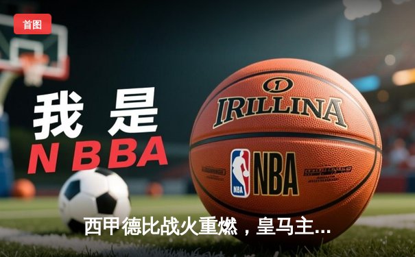 西甲德比战火重燃，皇马主场3-1力克巴萨登顶积分榜